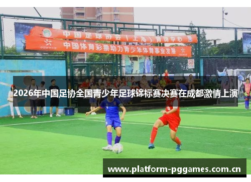 2026年中国足协全国青少年足球锦标赛决赛在成都激情上演 2026年中国足协全国青少年足球锦标赛决赛在成都激情上演