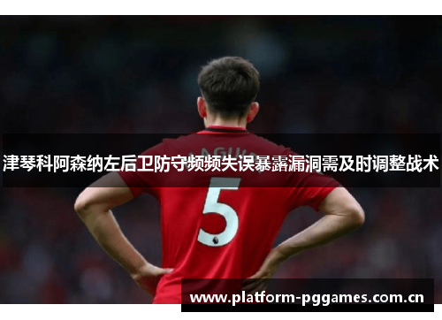 津琴科阿森纳左后卫防守频频失误暴露漏洞需及时调整战术 津琴科阿森纳左后卫防守频频失误暴露漏洞需及时调整战术